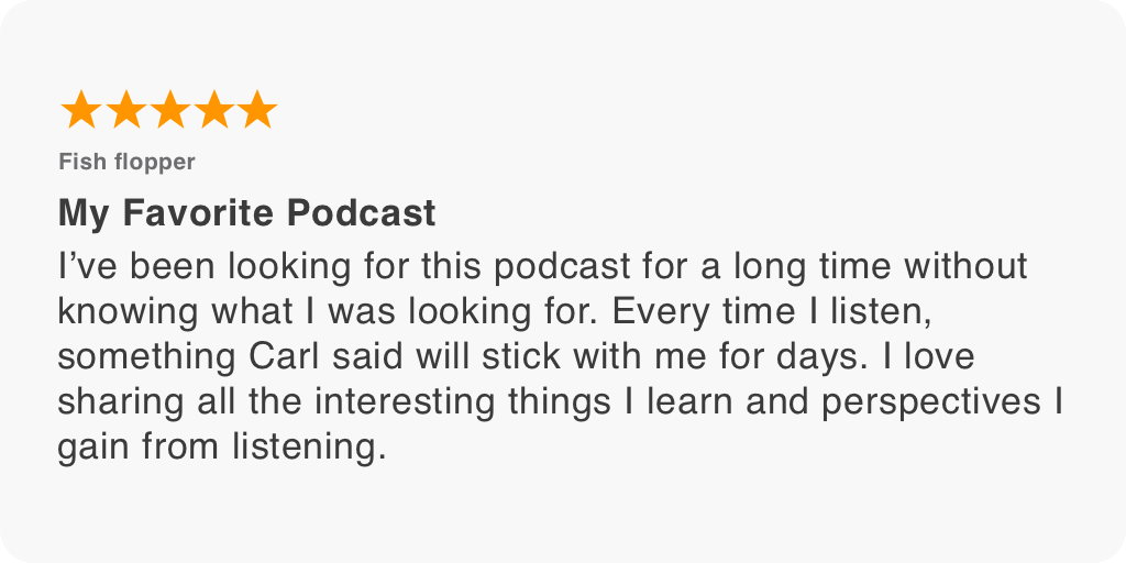 I’ve been looking for this podcast for a long time without knowing what I was looking for. Every time I listen, something Carl said will stick with me for days. I love sharing all the interesting things I learn and perspectives I gain from listening.