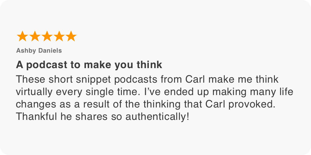 These short snippet podcasts from Carl make me think virtually every single time. I’ve ended up making many life changes as a result of the thinking that Carl provoked. Thankful he shares so authentically!